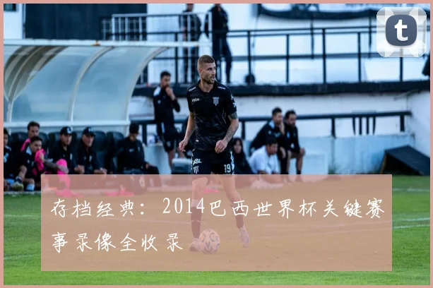 存档经典：2014巴西世界杯关键赛事录像全收录