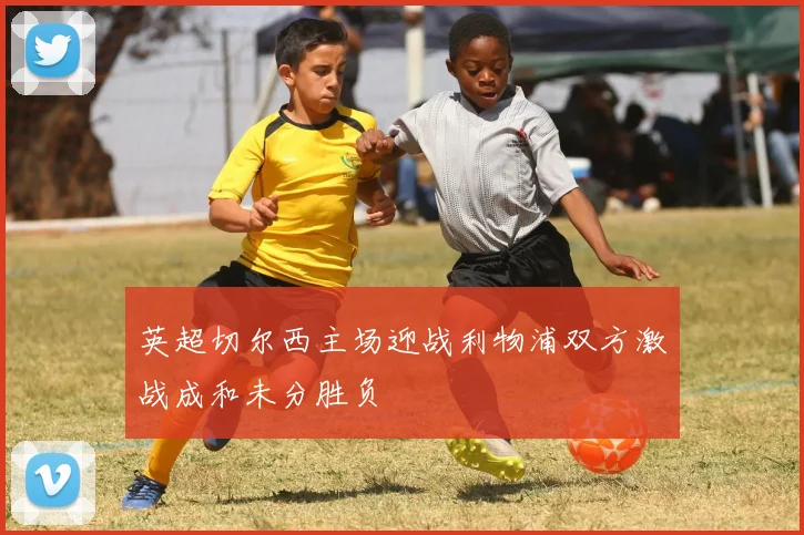 英超切尔西主场迎战利物浦双方激战成和未分胜负