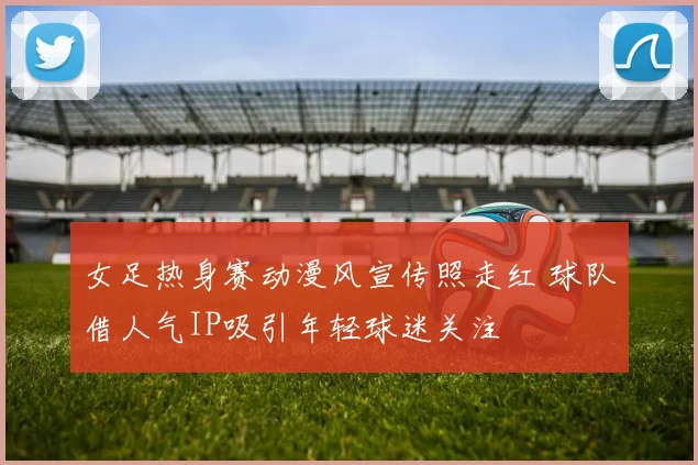 女足热身赛动漫风宣传照走红 球队借人气IP吸引年轻球迷关注