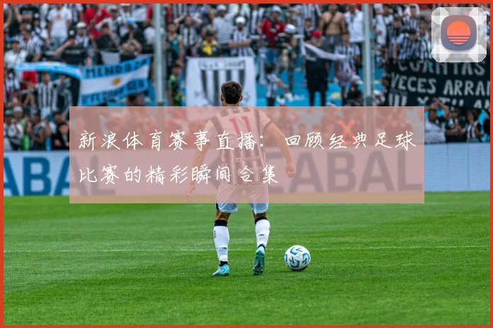 新浪体育赛事直播：回顾经典足球比赛的精彩瞬间合集