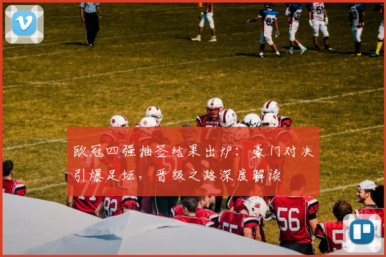 欧冠四强抽签结果出炉：豪门对决引爆足坛，晋级之路深度解读