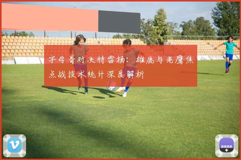字母哥对决特雷杨：雄鹿与老鹰焦点战技术统计深度解析