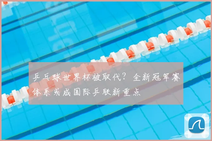 乒乓球世界杯被取代？全新冠军赛体系或成国际乒联新重点