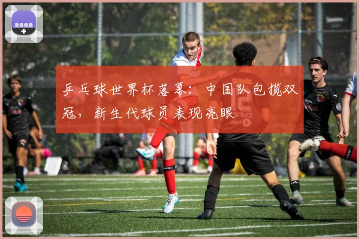 乒乓球世界杯落幕：中国队包揽双冠，新生代球员表现亮眼