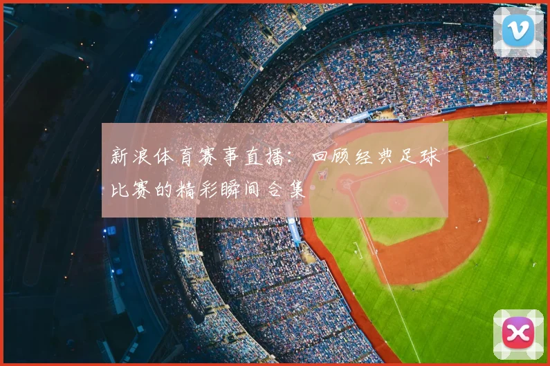 新浪体育赛事直播：回顾经典足球比赛的精彩瞬间合集