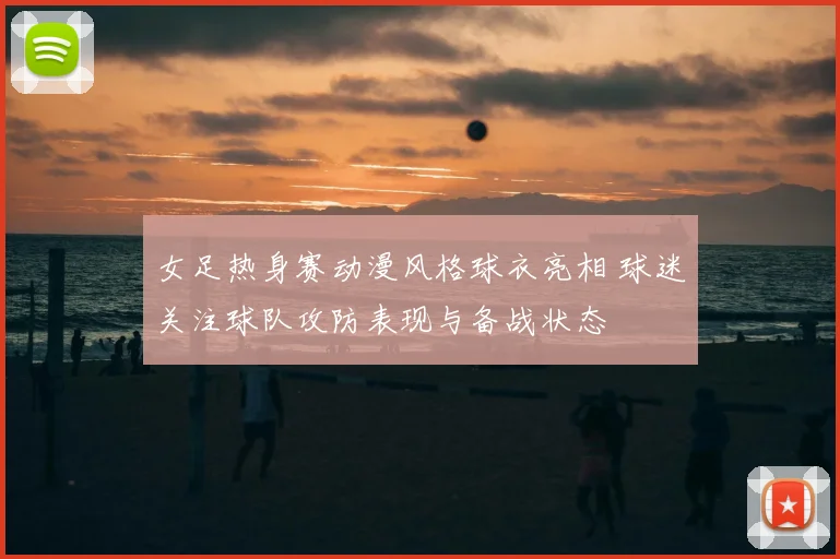 女足热身赛动漫风格球衣亮相 球迷关注球队攻防表现与备战状态