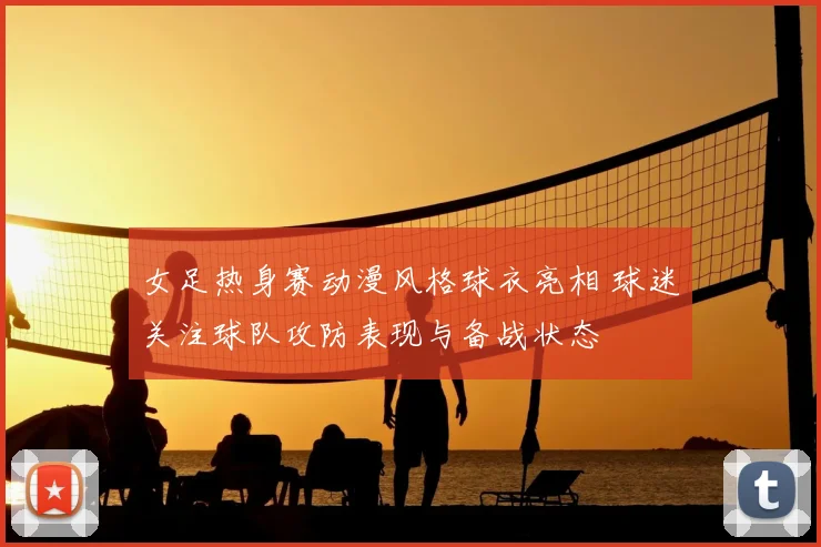 女足热身赛动漫风格球衣亮相 球迷关注球队攻防表现与备战状态