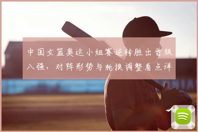 中国女篮奥运小组赛逆转胜出晋级八强，对阵形势与轮换调整看点详解