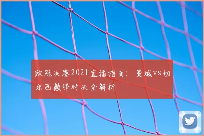 欧冠决赛2021直播指南：曼城vs切尔西巅峰对决全解析