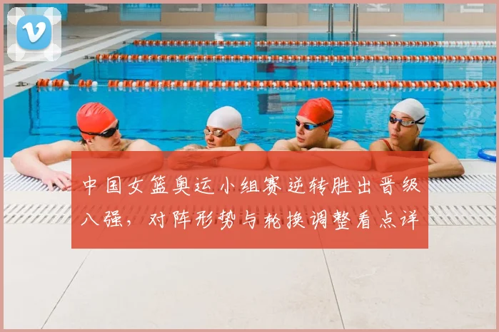 中国女篮奥运小组赛逆转胜出晋级八强，对阵形势与轮换调整看点详解