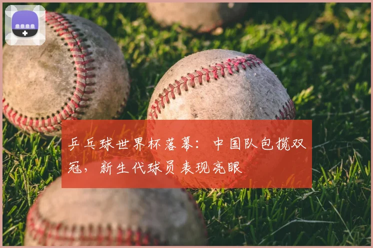 乒乓球世界杯落幕：中国队包揽双冠，新生代球员表现亮眼